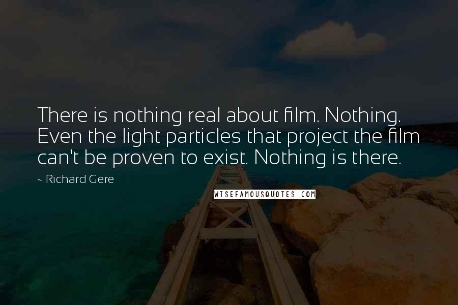 Richard Gere Quotes: There is nothing real about film. Nothing. Even the light particles that project the film can't be proven to exist. Nothing is there.