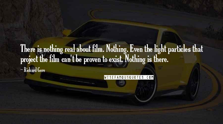 Richard Gere Quotes: There is nothing real about film. Nothing. Even the light particles that project the film can't be proven to exist. Nothing is there.