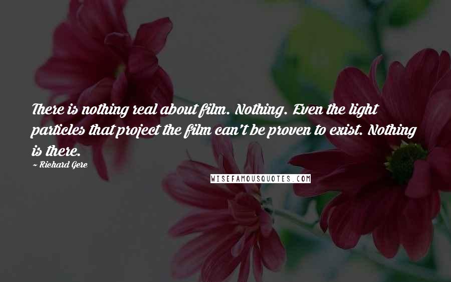 Richard Gere Quotes: There is nothing real about film. Nothing. Even the light particles that project the film can't be proven to exist. Nothing is there.