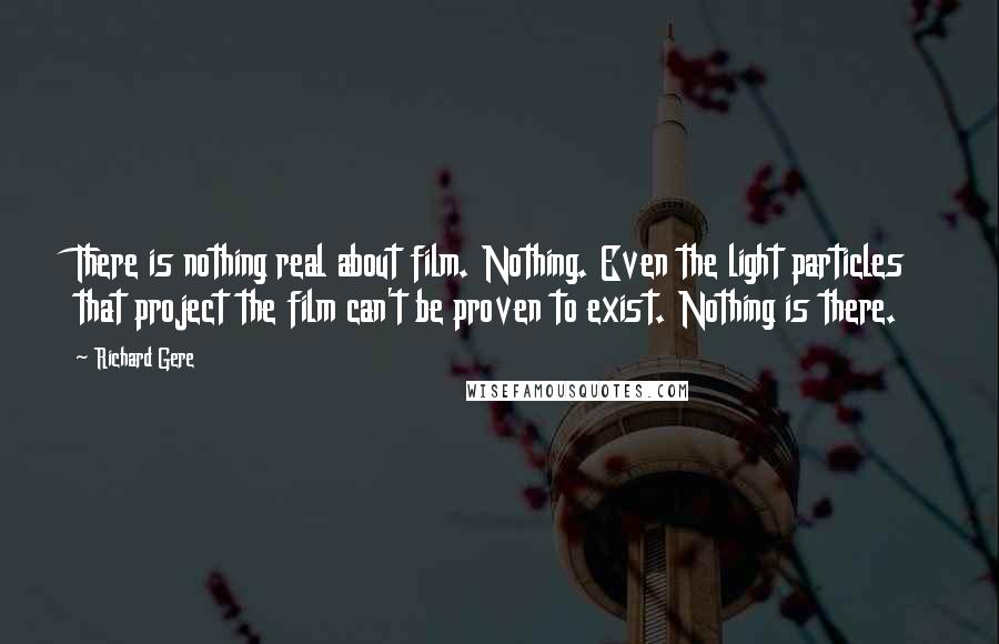 Richard Gere Quotes: There is nothing real about film. Nothing. Even the light particles that project the film can't be proven to exist. Nothing is there.