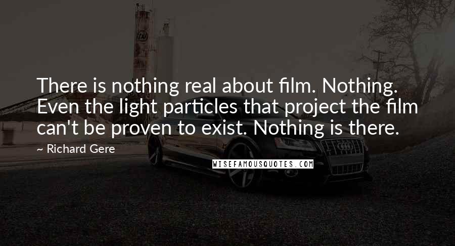 Richard Gere Quotes: There is nothing real about film. Nothing. Even the light particles that project the film can't be proven to exist. Nothing is there.
