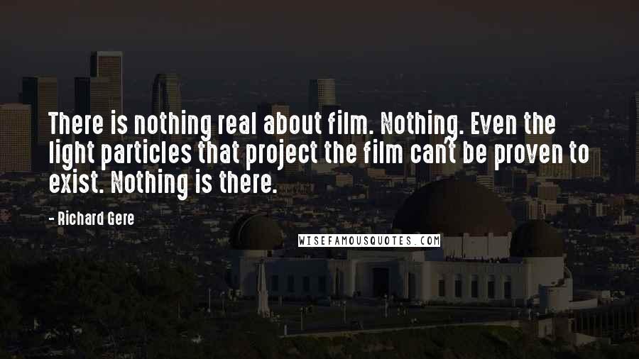 Richard Gere Quotes: There is nothing real about film. Nothing. Even the light particles that project the film can't be proven to exist. Nothing is there.