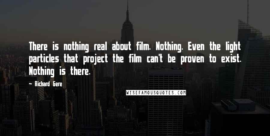 Richard Gere Quotes: There is nothing real about film. Nothing. Even the light particles that project the film can't be proven to exist. Nothing is there.