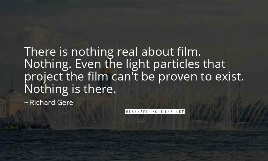 Richard Gere Quotes: There is nothing real about film. Nothing. Even the light particles that project the film can't be proven to exist. Nothing is there.