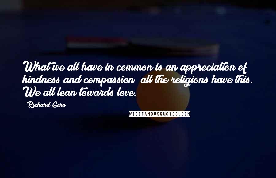 Richard Gere Quotes: What we all have in common is an appreciation of kindness and compassion; all the religions have this. We all lean towards love.