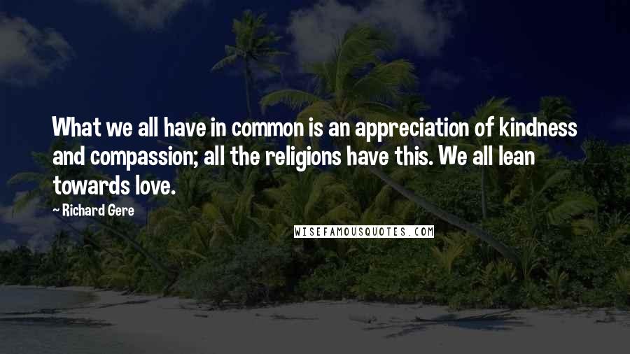 Richard Gere Quotes: What we all have in common is an appreciation of kindness and compassion; all the religions have this. We all lean towards love.