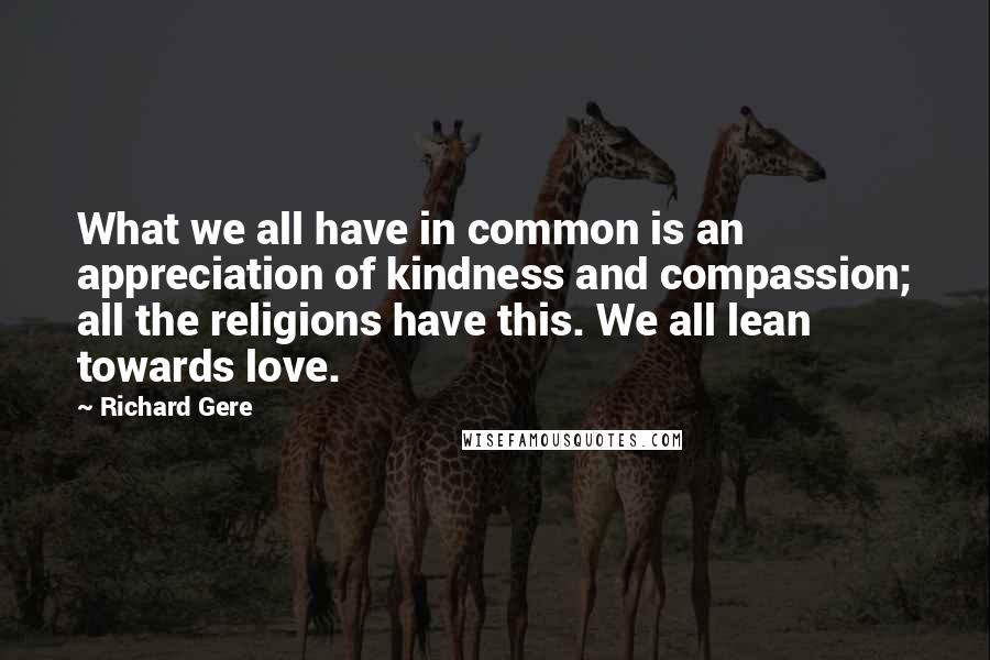 Richard Gere Quotes: What we all have in common is an appreciation of kindness and compassion; all the religions have this. We all lean towards love.