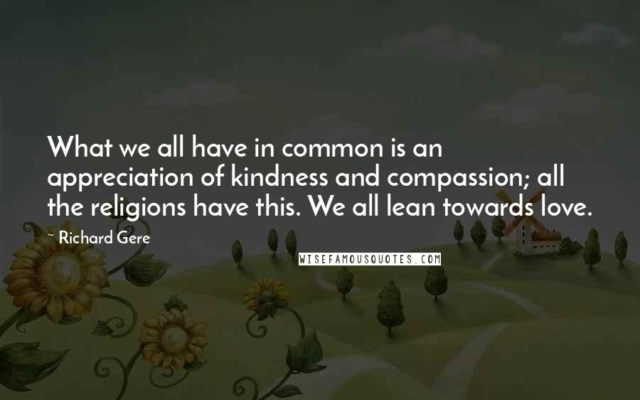 Richard Gere Quotes: What we all have in common is an appreciation of kindness and compassion; all the religions have this. We all lean towards love.