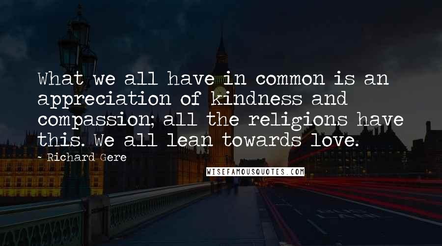 Richard Gere Quotes: What we all have in common is an appreciation of kindness and compassion; all the religions have this. We all lean towards love.