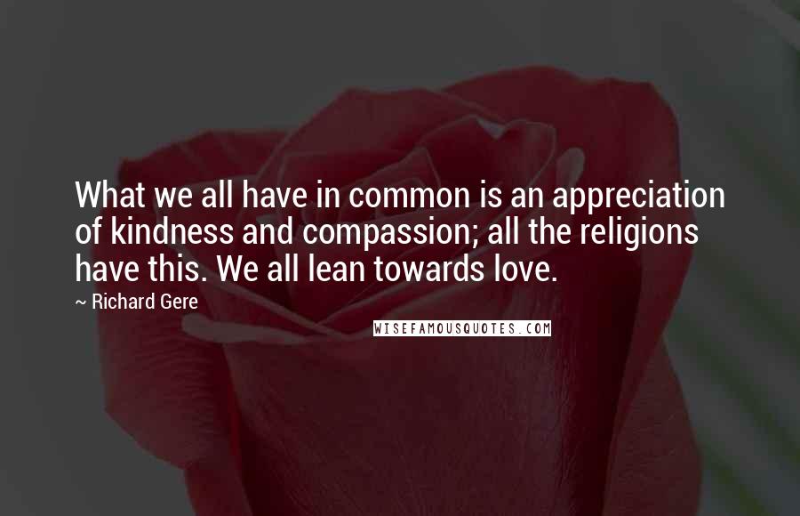 Richard Gere Quotes: What we all have in common is an appreciation of kindness and compassion; all the religions have this. We all lean towards love.