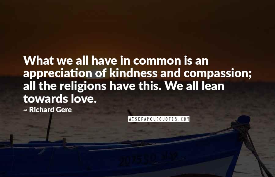 Richard Gere Quotes: What we all have in common is an appreciation of kindness and compassion; all the religions have this. We all lean towards love.