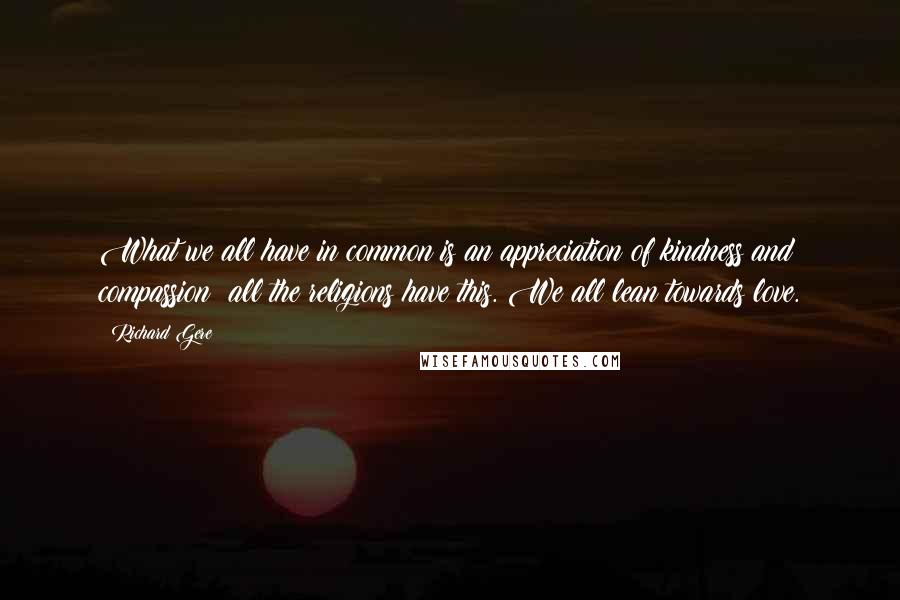 Richard Gere Quotes: What we all have in common is an appreciation of kindness and compassion; all the religions have this. We all lean towards love.