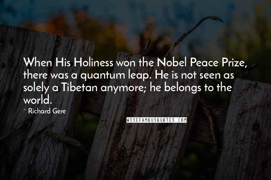 Richard Gere Quotes: When His Holiness won the Nobel Peace Prize, there was a quantum leap. He is not seen as solely a Tibetan anymore; he belongs to the world.