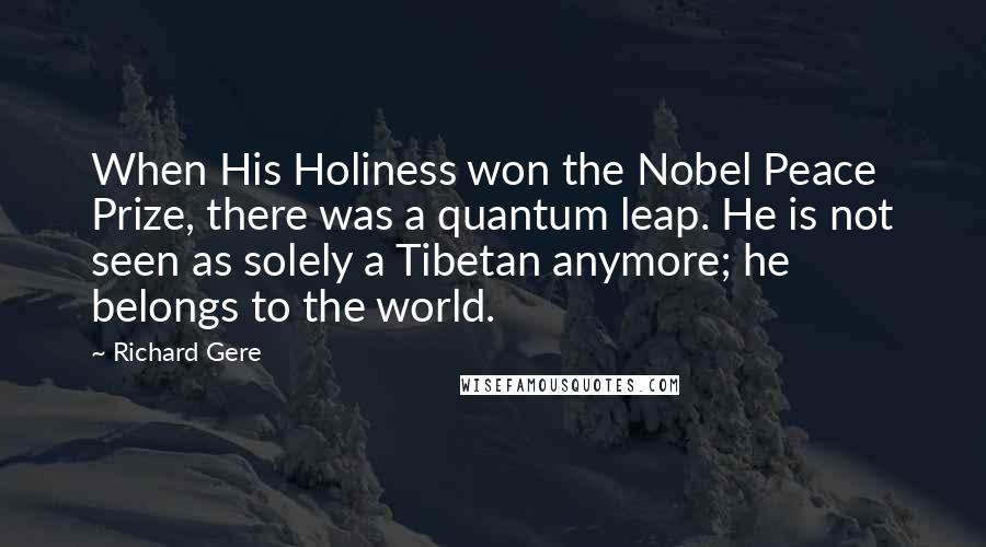 Richard Gere Quotes: When His Holiness won the Nobel Peace Prize, there was a quantum leap. He is not seen as solely a Tibetan anymore; he belongs to the world.