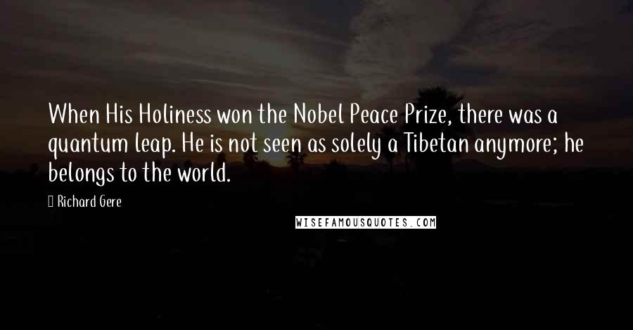 Richard Gere Quotes: When His Holiness won the Nobel Peace Prize, there was a quantum leap. He is not seen as solely a Tibetan anymore; he belongs to the world.