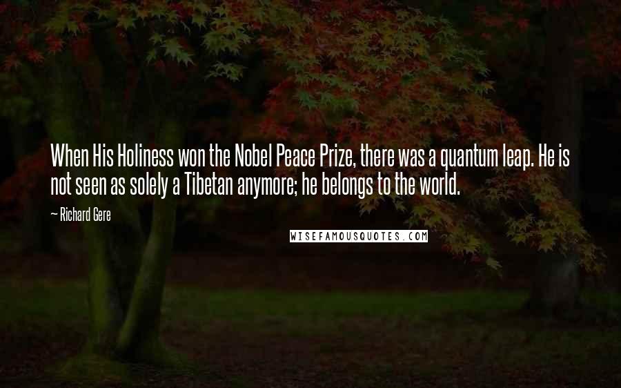 Richard Gere Quotes: When His Holiness won the Nobel Peace Prize, there was a quantum leap. He is not seen as solely a Tibetan anymore; he belongs to the world.