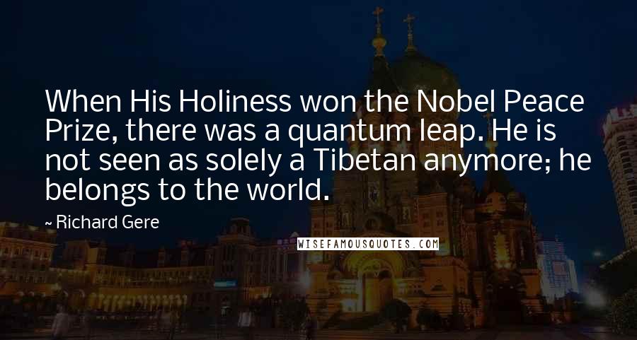 Richard Gere Quotes: When His Holiness won the Nobel Peace Prize, there was a quantum leap. He is not seen as solely a Tibetan anymore; he belongs to the world.