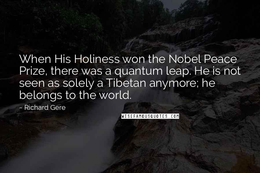 Richard Gere Quotes: When His Holiness won the Nobel Peace Prize, there was a quantum leap. He is not seen as solely a Tibetan anymore; he belongs to the world.