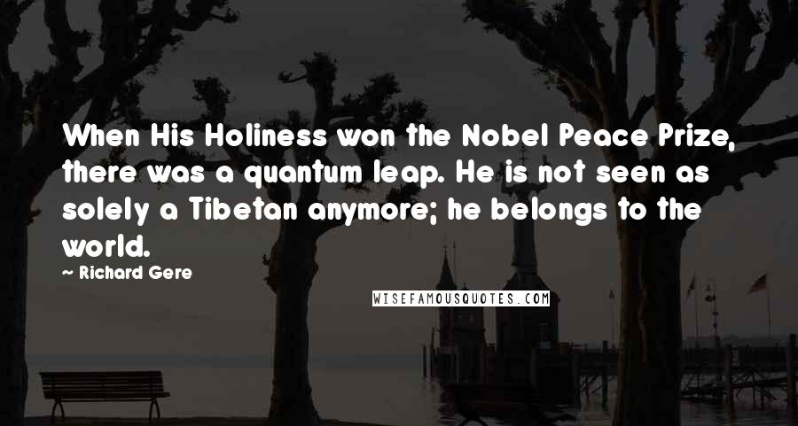 Richard Gere Quotes: When His Holiness won the Nobel Peace Prize, there was a quantum leap. He is not seen as solely a Tibetan anymore; he belongs to the world.