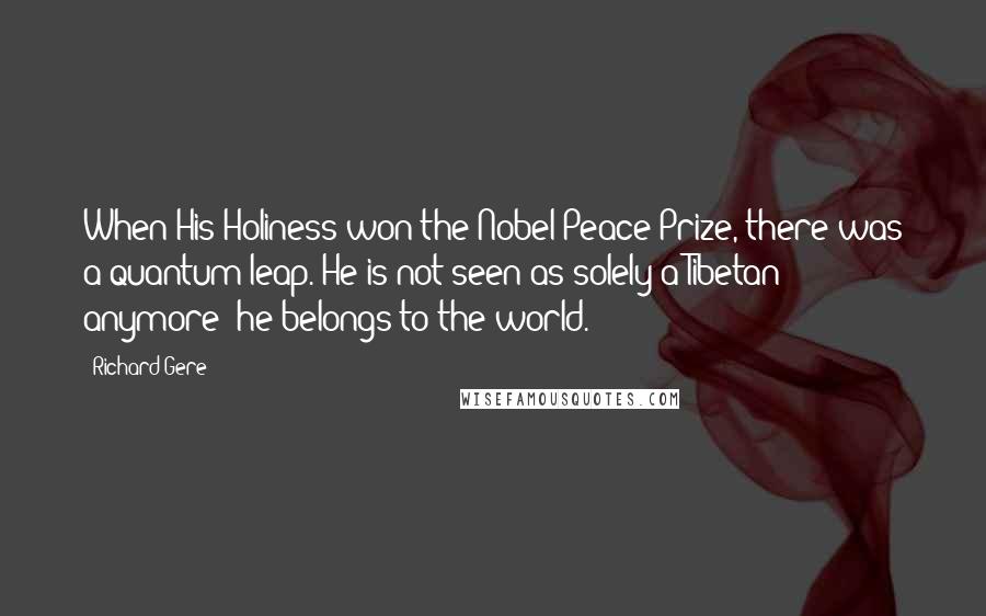 Richard Gere Quotes: When His Holiness won the Nobel Peace Prize, there was a quantum leap. He is not seen as solely a Tibetan anymore; he belongs to the world.