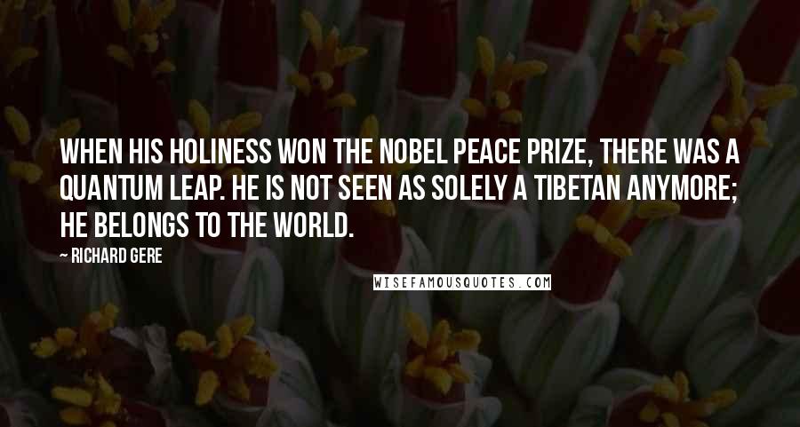 Richard Gere Quotes: When His Holiness won the Nobel Peace Prize, there was a quantum leap. He is not seen as solely a Tibetan anymore; he belongs to the world.