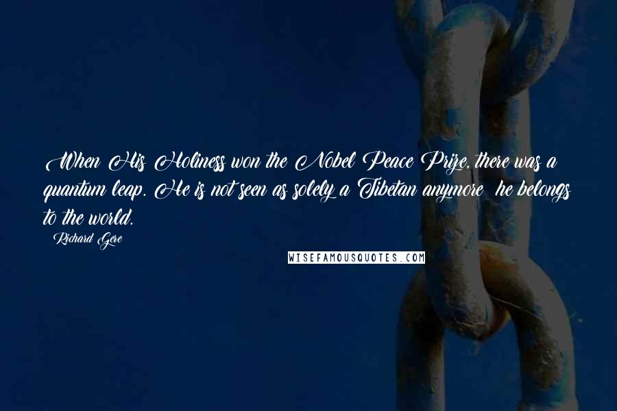 Richard Gere Quotes: When His Holiness won the Nobel Peace Prize, there was a quantum leap. He is not seen as solely a Tibetan anymore; he belongs to the world.