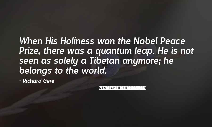 Richard Gere Quotes: When His Holiness won the Nobel Peace Prize, there was a quantum leap. He is not seen as solely a Tibetan anymore; he belongs to the world.