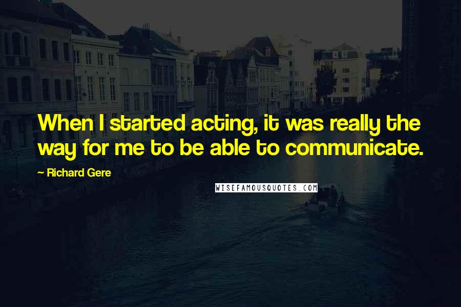 Richard Gere Quotes: When I started acting, it was really the way for me to be able to communicate.