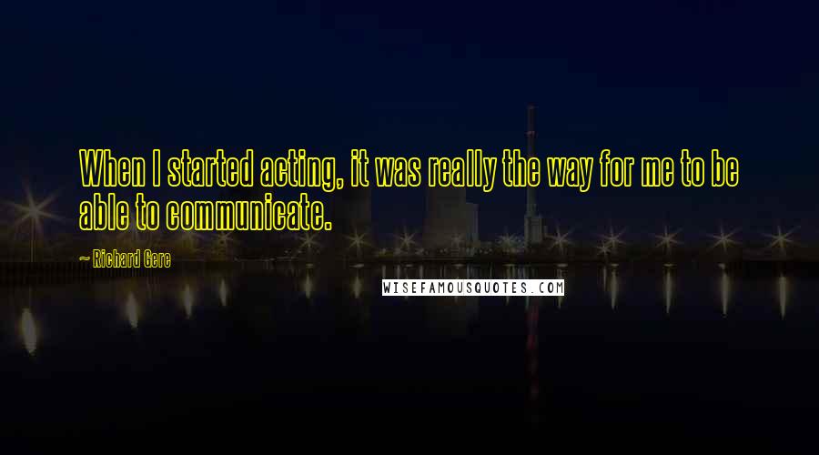 Richard Gere Quotes: When I started acting, it was really the way for me to be able to communicate.