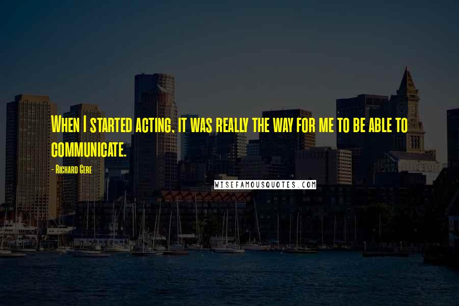 Richard Gere Quotes: When I started acting, it was really the way for me to be able to communicate.