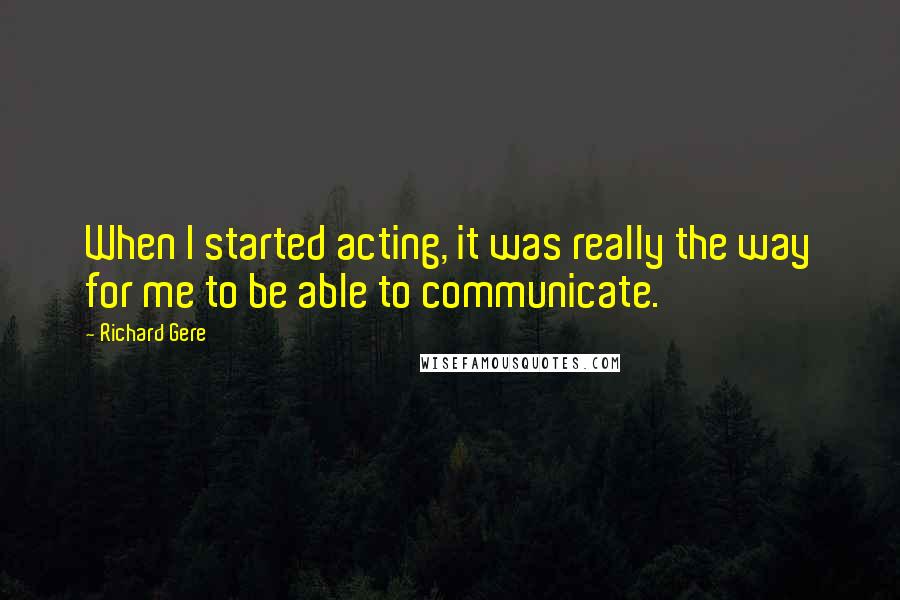 Richard Gere Quotes: When I started acting, it was really the way for me to be able to communicate.