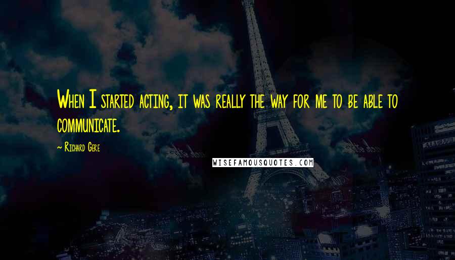 Richard Gere Quotes: When I started acting, it was really the way for me to be able to communicate.