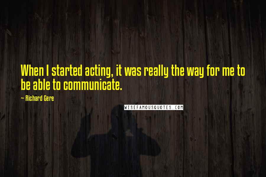 Richard Gere Quotes: When I started acting, it was really the way for me to be able to communicate.