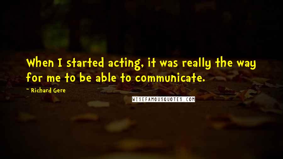 Richard Gere Quotes: When I started acting, it was really the way for me to be able to communicate.