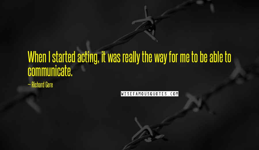 Richard Gere Quotes: When I started acting, it was really the way for me to be able to communicate.