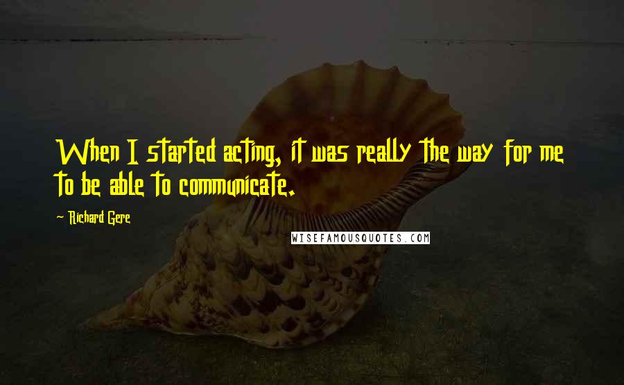 Richard Gere Quotes: When I started acting, it was really the way for me to be able to communicate.