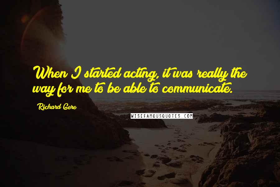 Richard Gere Quotes: When I started acting, it was really the way for me to be able to communicate.