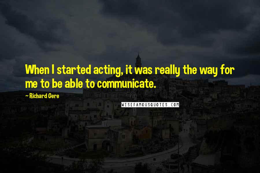 Richard Gere Quotes: When I started acting, it was really the way for me to be able to communicate.