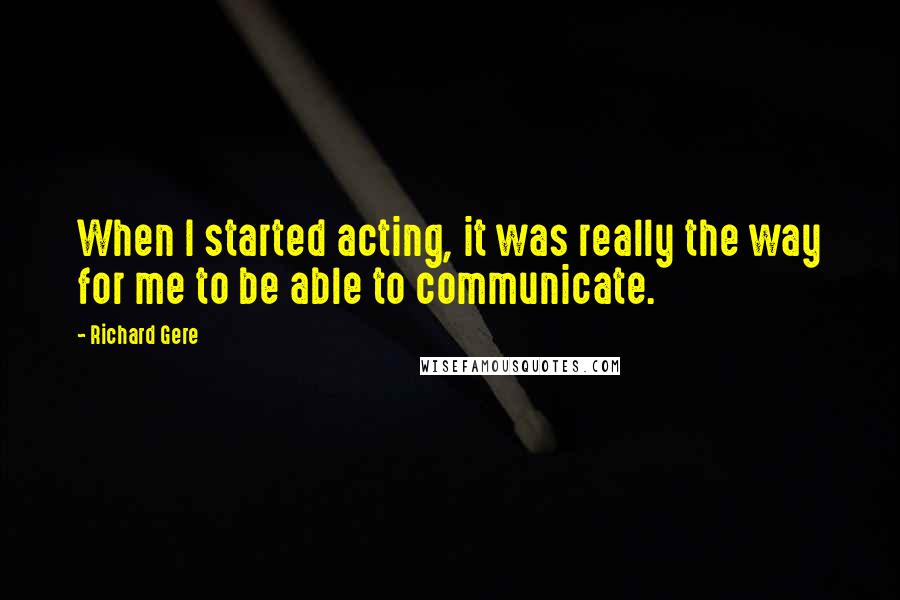 Richard Gere Quotes: When I started acting, it was really the way for me to be able to communicate.