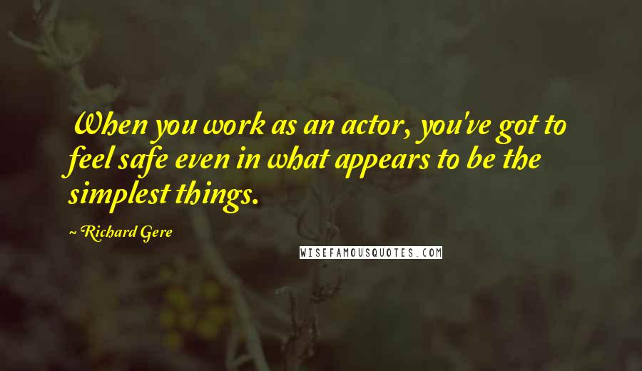 Richard Gere Quotes: When you work as an actor, you've got to feel safe even in what appears to be the simplest things.