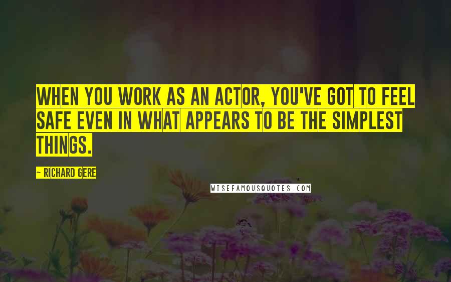 Richard Gere Quotes: When you work as an actor, you've got to feel safe even in what appears to be the simplest things.