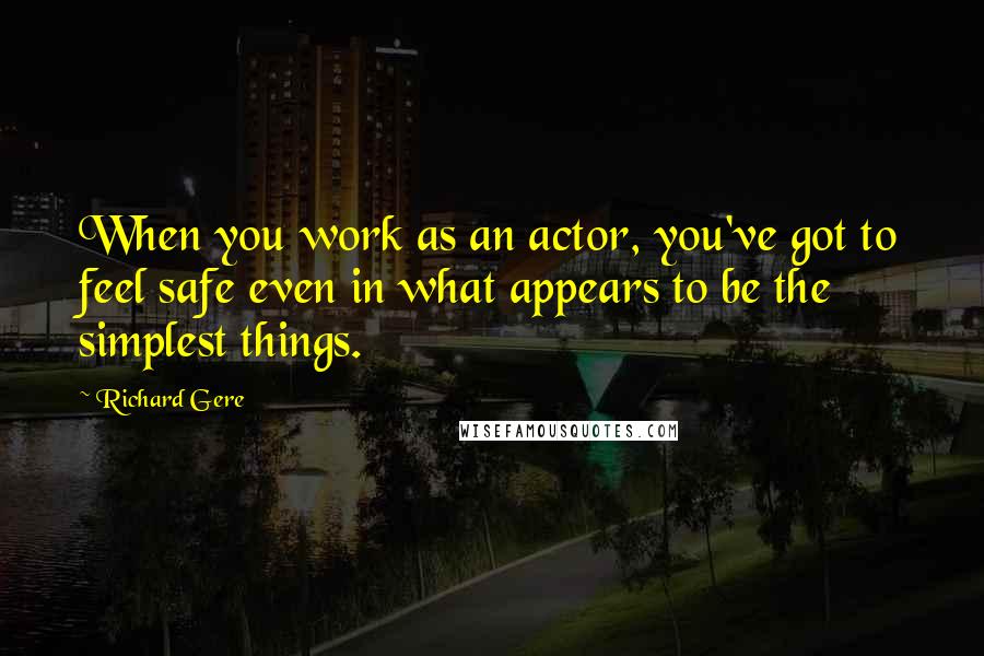 Richard Gere Quotes: When you work as an actor, you've got to feel safe even in what appears to be the simplest things.