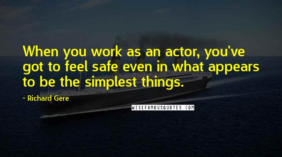 Richard Gere Quotes: When you work as an actor, you've got to feel safe even in what appears to be the simplest things.