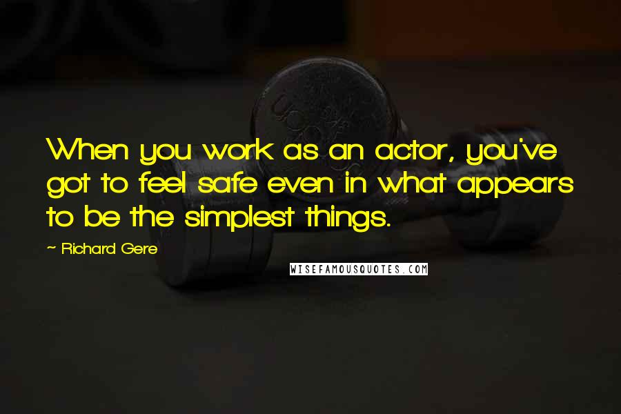 Richard Gere Quotes: When you work as an actor, you've got to feel safe even in what appears to be the simplest things.