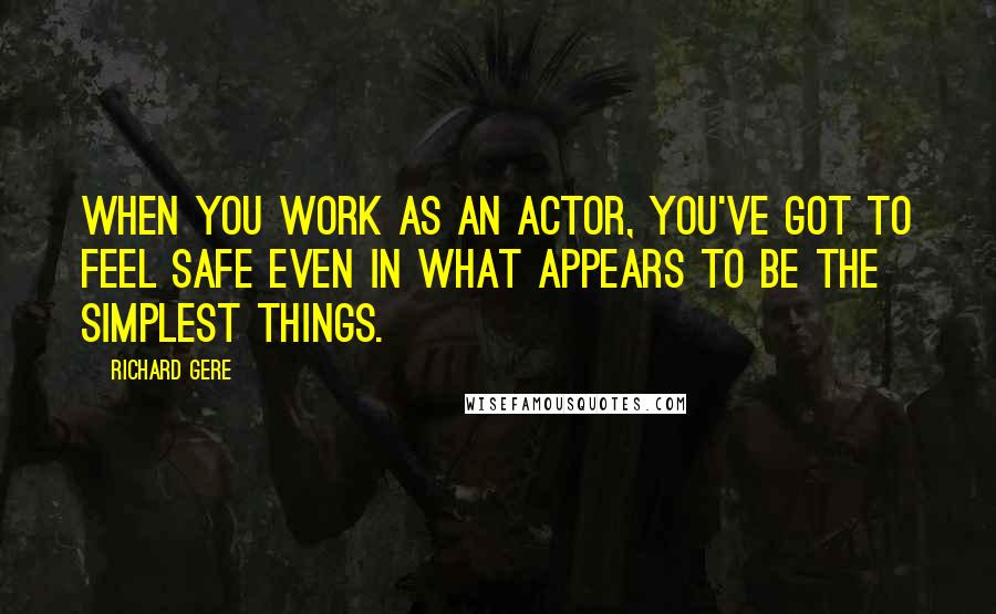 Richard Gere Quotes: When you work as an actor, you've got to feel safe even in what appears to be the simplest things.