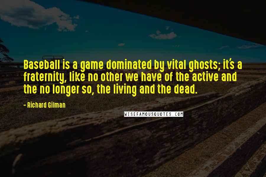 Richard Gilman Quotes: Baseball is a game dominated by vital ghosts; it's a fraternity, like no other we have of the active and the no longer so, the living and the dead.