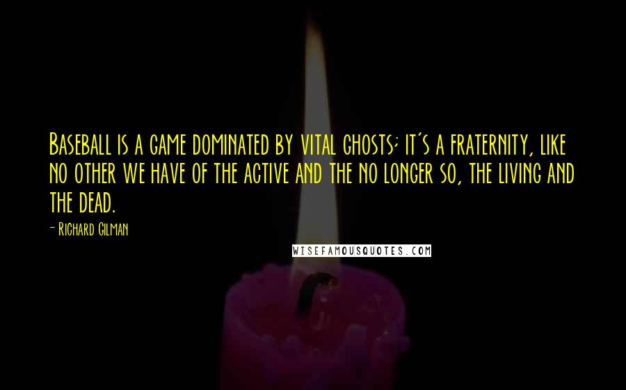 Richard Gilman Quotes: Baseball is a game dominated by vital ghosts; it's a fraternity, like no other we have of the active and the no longer so, the living and the dead.