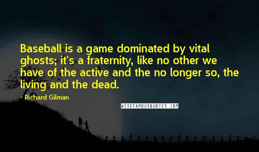 Richard Gilman Quotes: Baseball is a game dominated by vital ghosts; it's a fraternity, like no other we have of the active and the no longer so, the living and the dead.