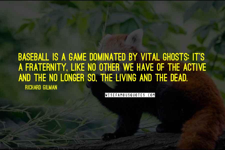 Richard Gilman Quotes: Baseball is a game dominated by vital ghosts; it's a fraternity, like no other we have of the active and the no longer so, the living and the dead.