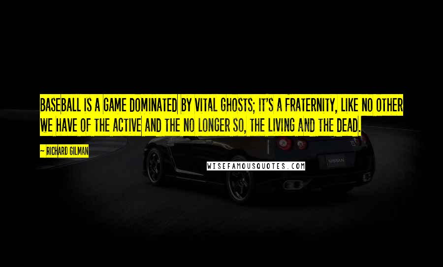 Richard Gilman Quotes: Baseball is a game dominated by vital ghosts; it's a fraternity, like no other we have of the active and the no longer so, the living and the dead.